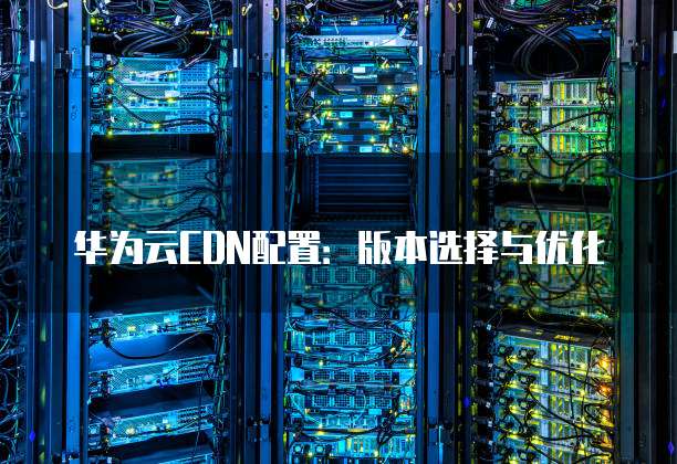 华为云CDN配置：版本选择与优化