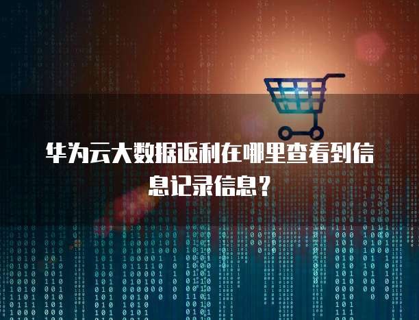 华为云大数据返利在哪里查看到信息记录信息?