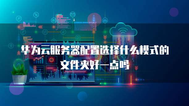华为云服务器配置选择什么模式的文件夹好一点吗
