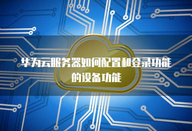 华为云服务器如何配置和登录功能的设备功能