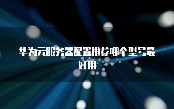 华为云服务器配置推荐哪个型号最好用