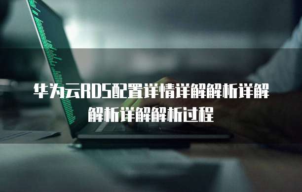 华为云RDS配置详情详解解析详解解析详解解析过程