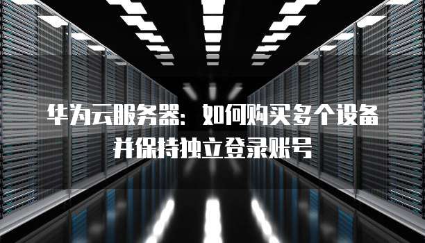 华为云服务器：如何购买多个设备并保持独立登录账号