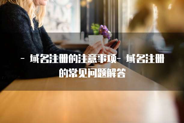 - 域名注册的注意事项- 域名注册的常见问题解答