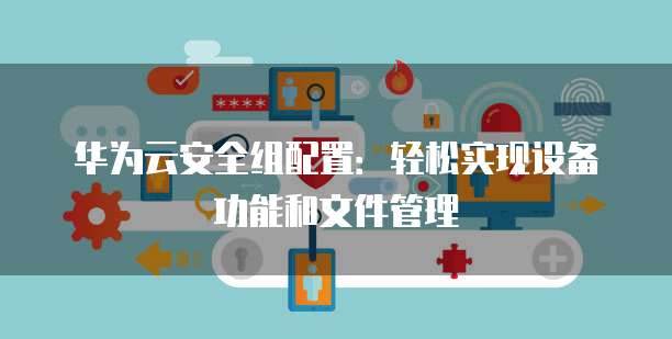华为云安全组配置:轻松实现设备功能和文件管理