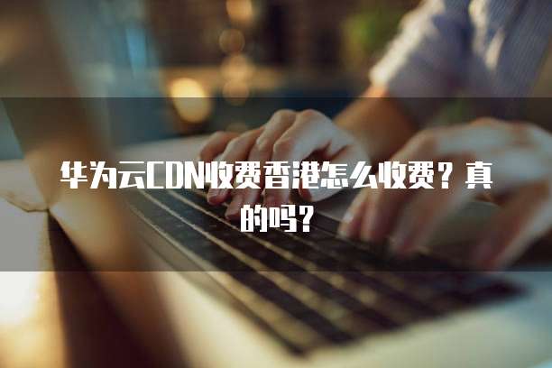 华为云CDN收费香港怎么收费?真的吗?