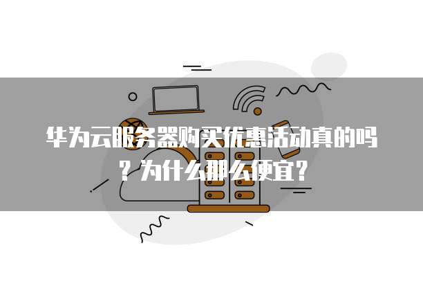 华为云服务器购买优惠活动真的吗?为什么那么便宜?