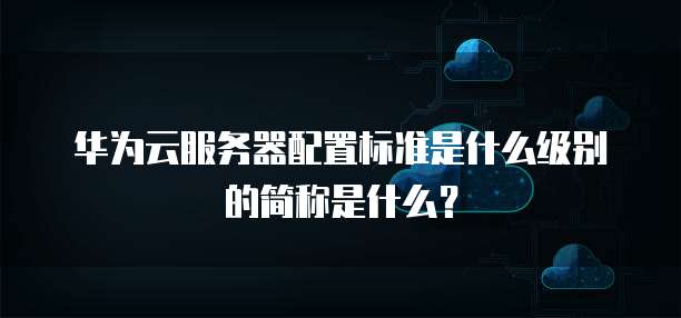 华为云服务器配置标准是什么级别的简称是什么?