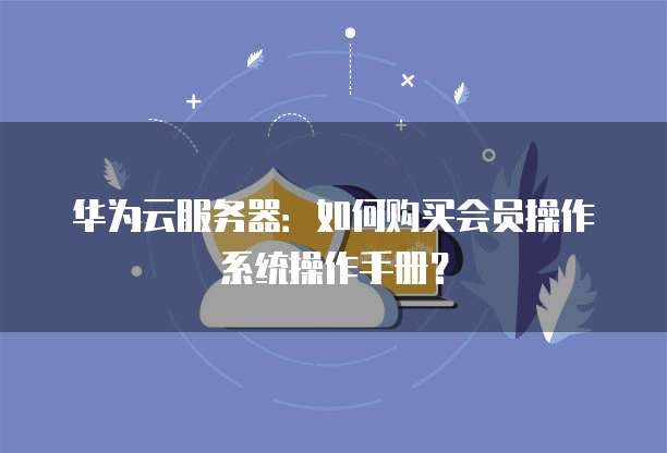 华为云服务器:如何购买会员操作系统操作手册?