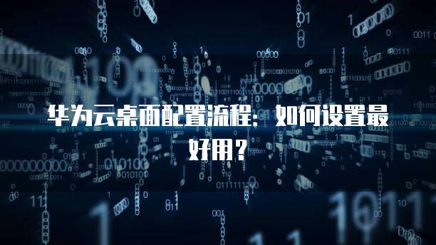 华为云桌面配置流程:如何设置最好用?