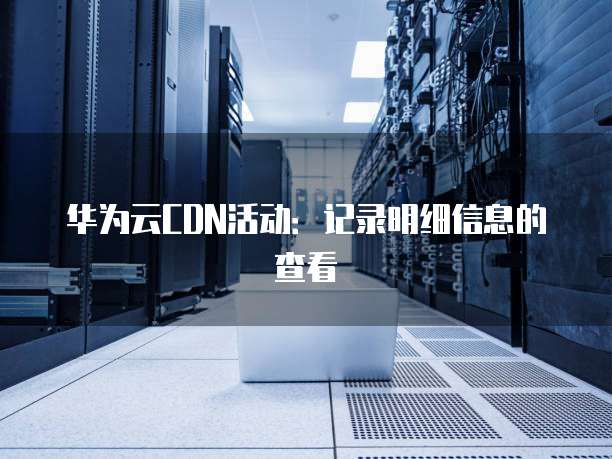 华为云CDN活动:记录明细信息的查看
