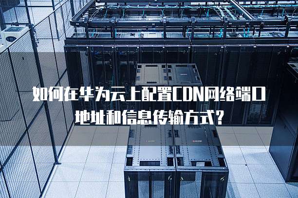 如何在华为云上配置CDN网络端口地址和信息传输方式？