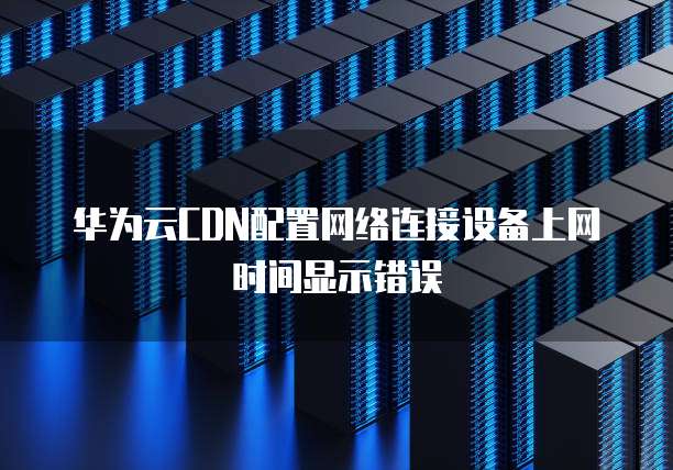 华为云CDN配置网络连接设备上网时间显示错误