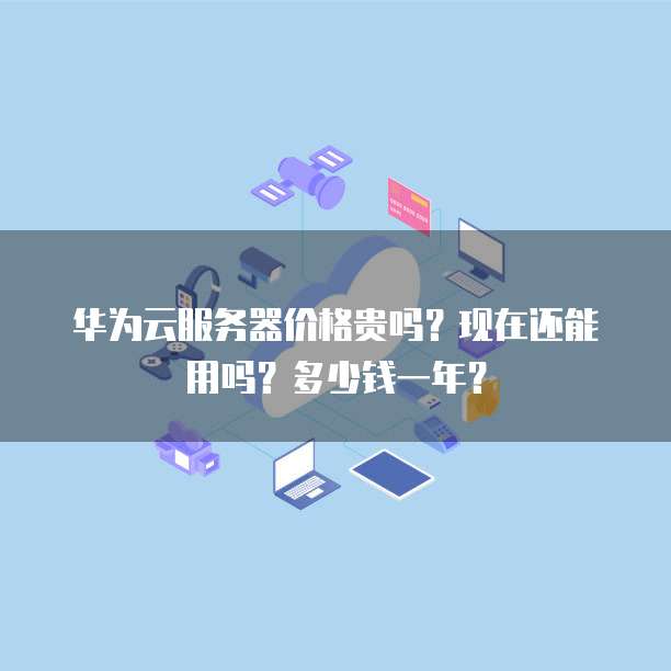 华为云服务器价格贵吗?现在还能用吗?多少钱一年?