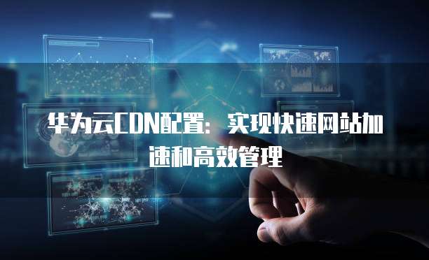 华为云CDN配置:实现快速网站加速和高效管理