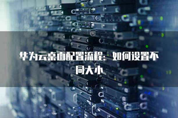 华为云桌面配置流程：如何设置不同大小