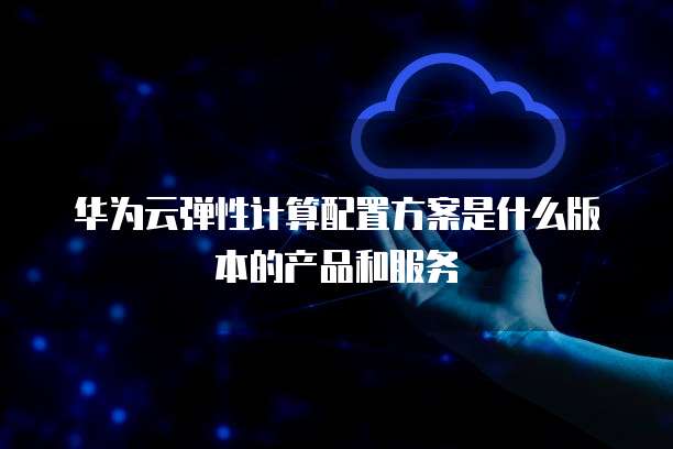华为云弹性计算配置方案是什么版本的产品和服务