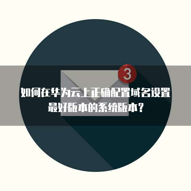 如何在华为云上正确配置域名设置最好版本的系统版本?
