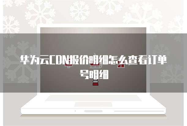 华为云CDN报价明细怎么查看订单号明细