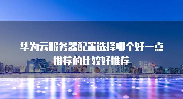 华为云服务器配置选择哪个好一点推荐的比较好推荐