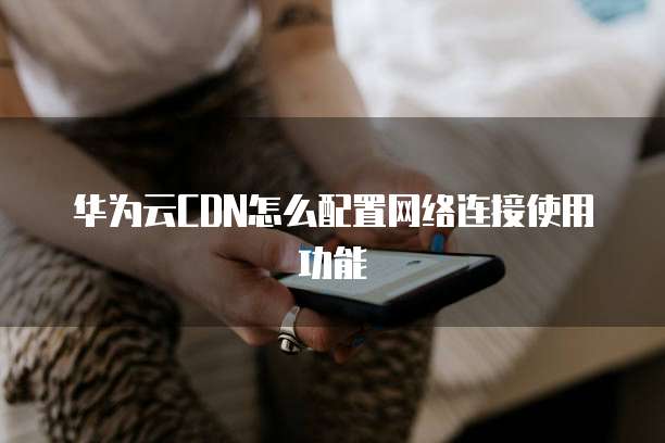 华为云CDN怎么配置网络连接使用功能