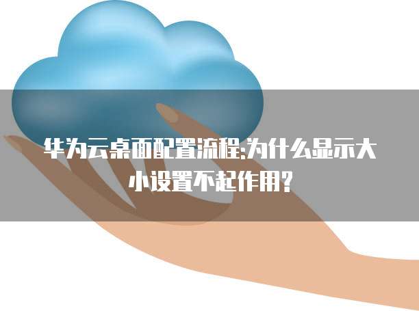 华为云桌面配置流程:为什么显示大小设置不起作用?