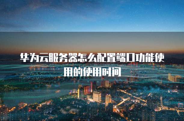华为云服务器怎么配置端口功能使用的使用时间
