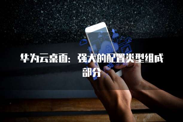 华为云桌面:强大的配置类型组成部分