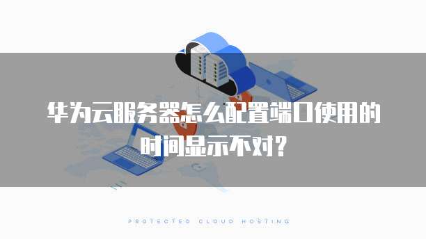 华为云服务器怎么配置端口使用的时间显示不对？