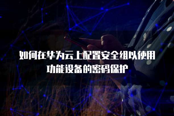 如何在华为云上配置安全组以使用功能设备的密码保护