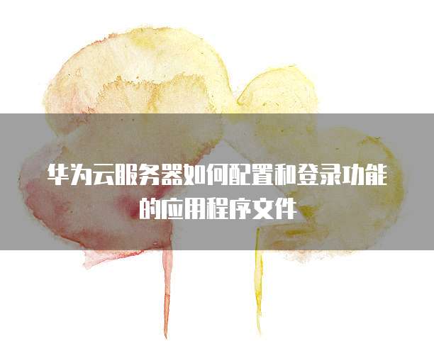 华为云服务器如何配置和登录功能的应用程序文件
