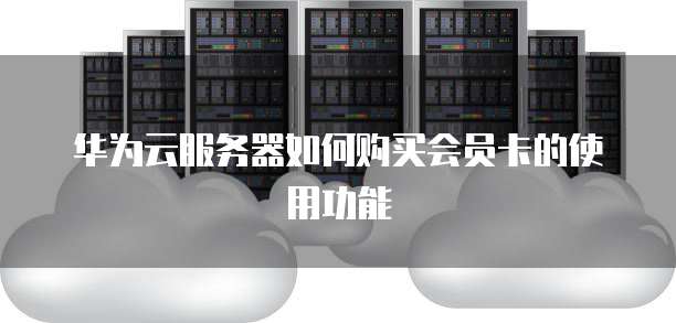 华为云服务器如何购买会员卡的使用功能