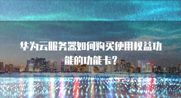 华为云服务器如何购买使用权益功能的功能卡？