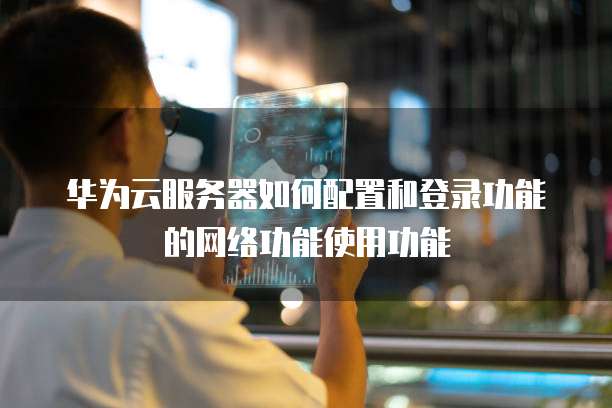 华为云服务器如何配置和登录功能的网络功能使用功能