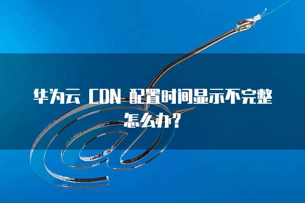 华为云 CDN 配置时间显示不完整怎么办?