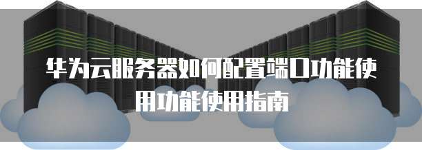 华为云服务器如何配置端口功能使用功能使用指南