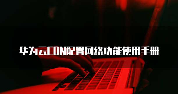 华为云CDN配置网络功能使用手册