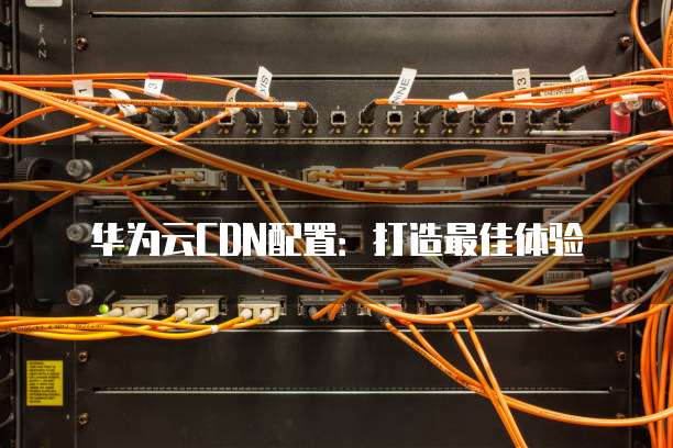 华为云CDN配置:打造最佳体验