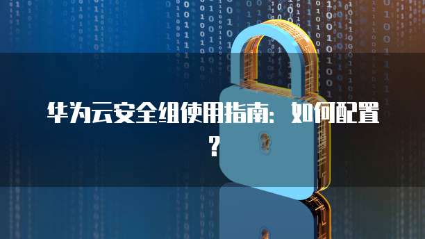 华为云安全组使用指南:如何配置?