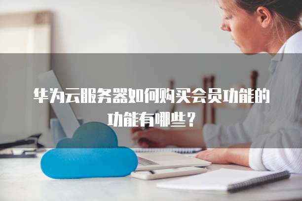 华为云服务器如何购买会员功能的功能有哪些?