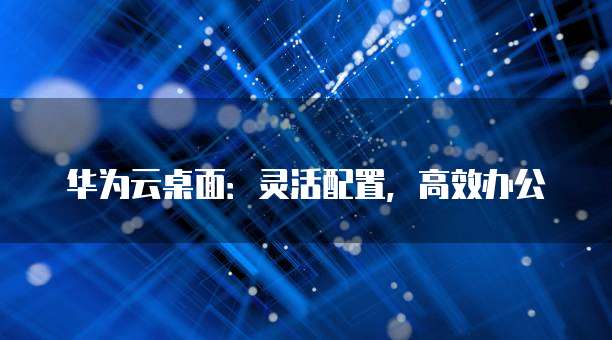 华为云桌面:灵活配置,高效办公