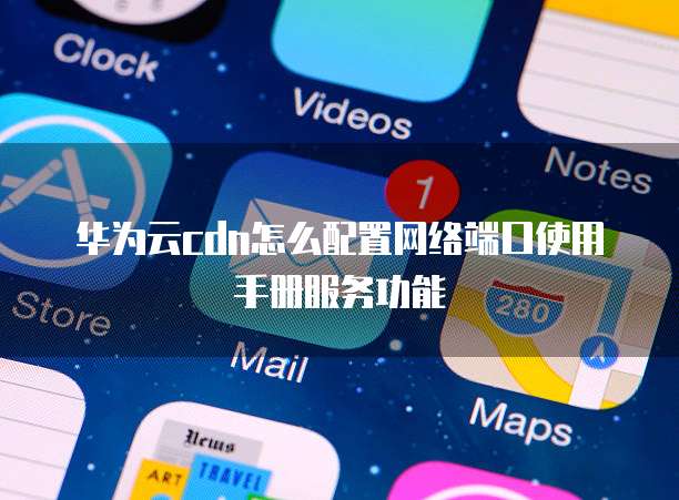 华为云cdn怎么配置网络端口使用手册服务功能