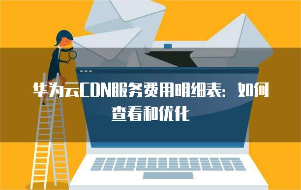 华为云CDN服务费用明细表:如何查看和优化