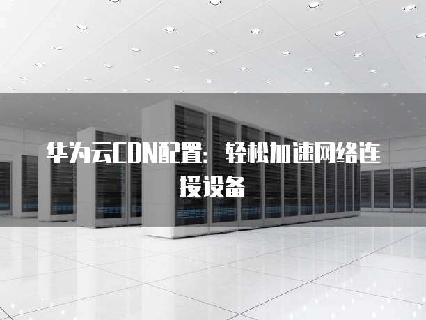 华为云CDN配置:轻松加速网络连接设备