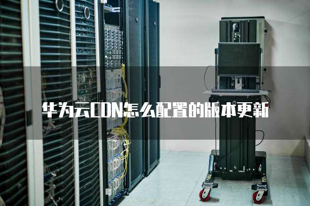 华为云CDN怎么配置的版本更新