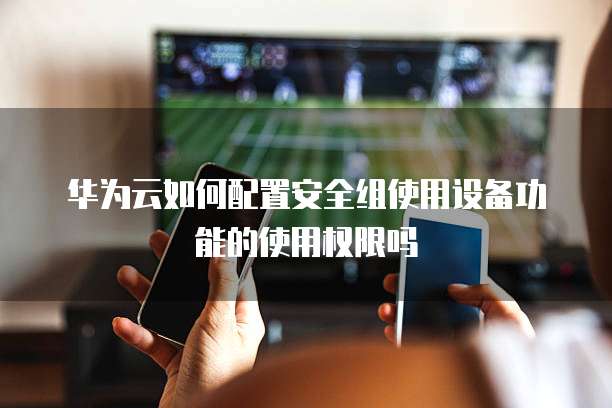 华为云如何配置安全组使用设备功能的使用权限吗