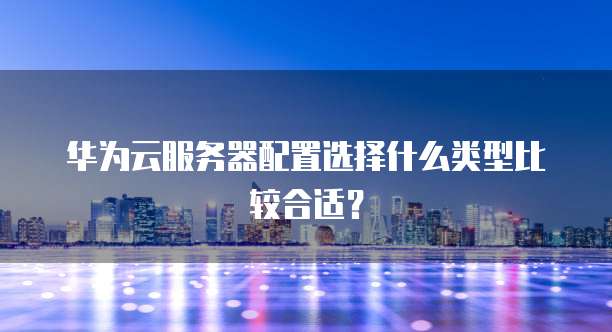 华为云服务器配置选择什么类型比较合适?