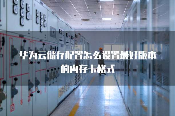 华为云储存配置怎么设置最好版本的内存卡格式