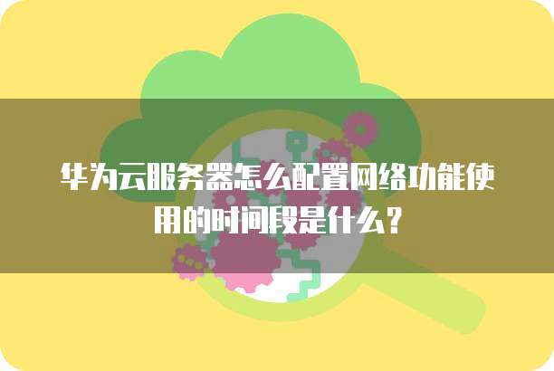 华为云服务器怎么配置网络功能使用的时间段是什么?