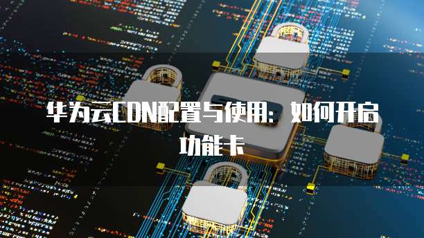 华为云CDN配置与使用:如何开启功能卡